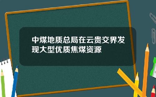 中煤地质总局在云贵交界发现大型优质焦煤资源