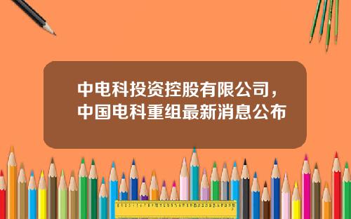 中电科投资控股有限公司，中国电科重组最新消息公布
