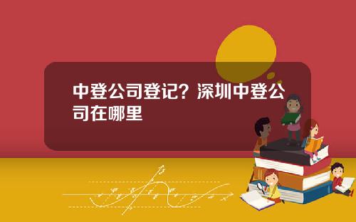中登公司登记？深圳中登公司在哪里
