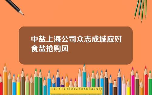 中盐上海公司众志成城应对食盐抢购风