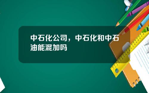 中石化公司，中石化和中石油能混加吗