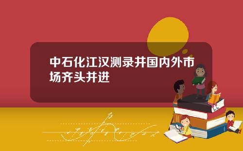 中石化江汉测录井国内外市场齐头并进