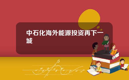 中石化海外能源投资再下一城