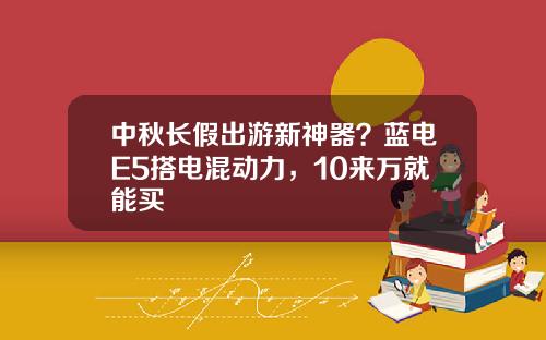 中秋长假出游新神器？蓝电E5搭电混动力，10来万就能买
