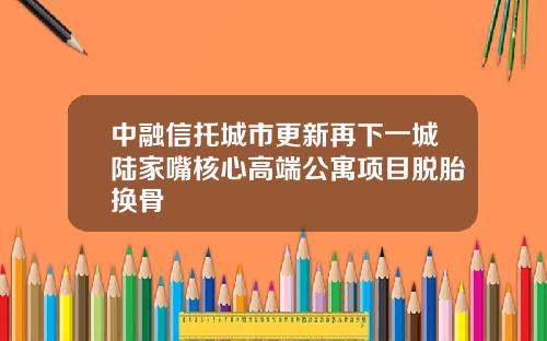 中融信托城市更新再下一城陆家嘴核心高端公寓项目脱胎换骨