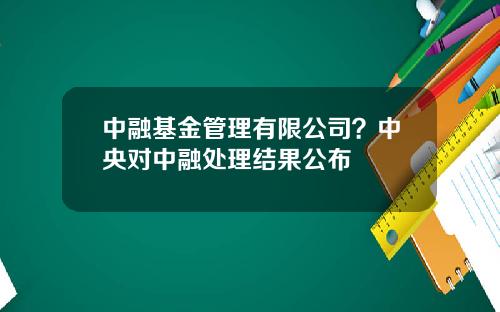 中融基金管理有限公司？中央对中融处理结果公布