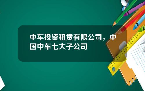 中车投资租赁有限公司，中国中车七大子公司