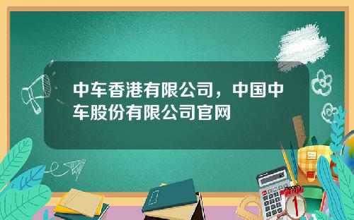 中车香港有限公司，中国中车股份有限公司官网