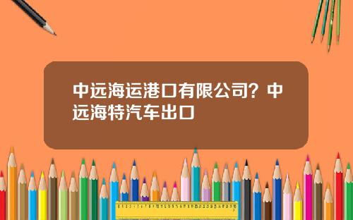 中远海运港口有限公司？中远海特汽车出口
