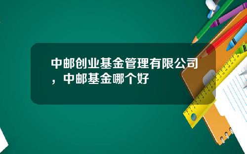 中邮创业基金管理有限公司，中邮基金哪个好