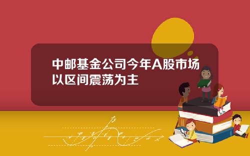 中邮基金公司今年A股市场以区间震荡为主