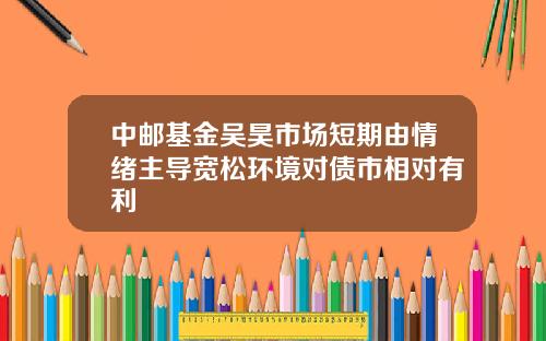 中邮基金吴昊市场短期由情绪主导宽松环境对债市相对有利