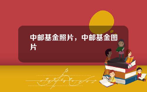 中邮基金照片，中邮基金图片