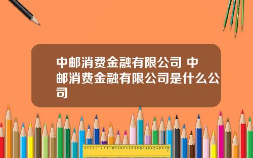 中邮消费金融有限公司 中邮消费金融有限公司是什么公司