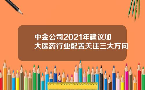 中金公司2021年建议加大医药行业配置关注三大方向