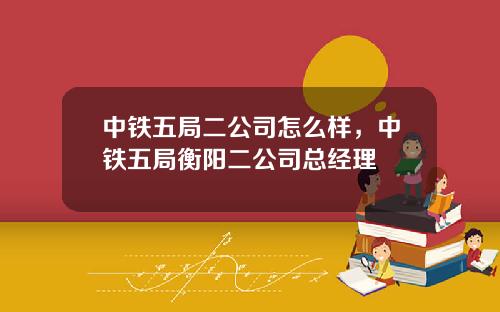 中铁五局二公司怎么样，中铁五局衡阳二公司总经理