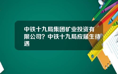中铁十九局集团矿业投资有限公司？中铁十九局应届生待遇