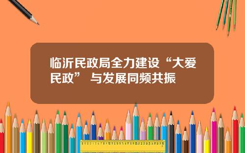 临沂民政局全力建设“大爱民政” 与发展同频共振