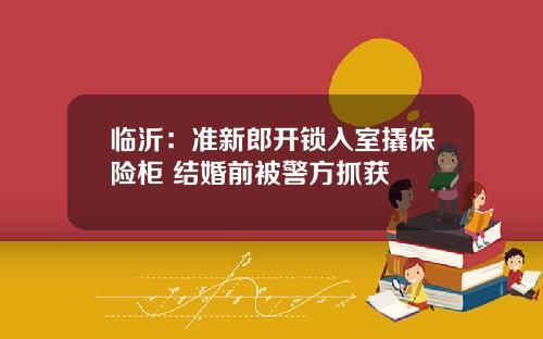 临沂：准新郎开锁入室撬保险柜 结婚前被警方抓获