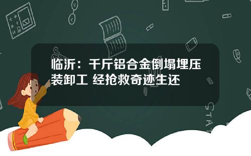 临沂：千斤铝合金倒塌埋压装卸工 经抢救奇迹生还