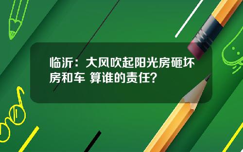 临沂：大风吹起阳光房砸坏房和车 算谁的责任？