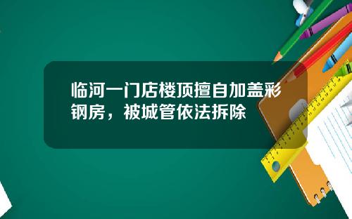 临河一门店楼顶擅自加盖彩钢房，被城管依法拆除