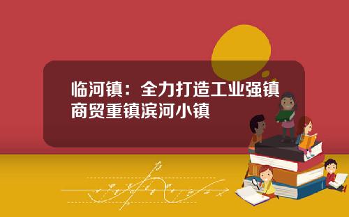 临河镇：全力打造工业强镇商贸重镇滨河小镇
