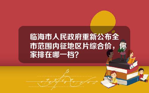 临海市人民政府重新公布全市范围内征地区片综合价，你家排在哪一档？