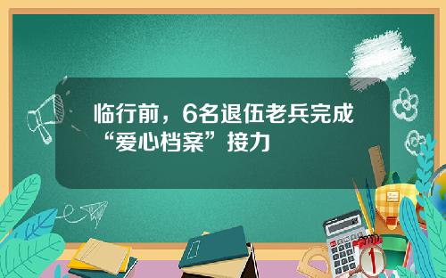 临行前，6名退伍老兵完成“爱心档案”接力