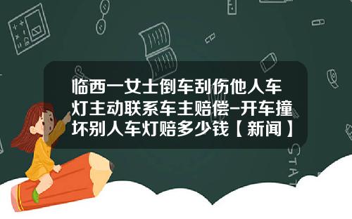 临西一女士倒车刮伤他人车灯主动联系车主赔偿-开车撞坏别人车灯赔多少钱【新闻】