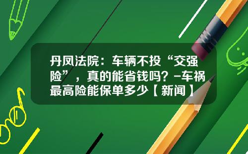 丹凤法院：车辆不投“交强险”，真的能省钱吗？-车祸最高险能保单多少【新闻】