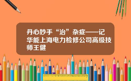 丹心妙手“治”杂症——记华能上海电力检修公司高级技师王健