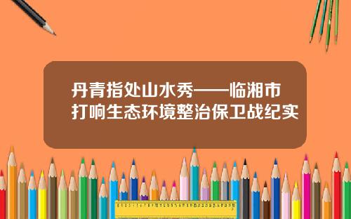 丹青指处山水秀——临湘市打响生态环境整治保卫战纪实
