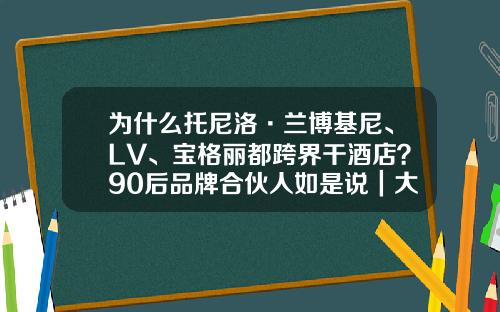 为什么托尼洛·兰博基尼、LV、宝格丽都跨界干酒店？90后品牌合伙人如是说｜大家