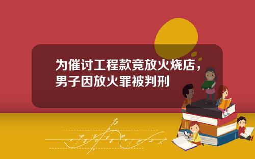 为催讨工程款竟放火烧店，男子因放火罪被判刑