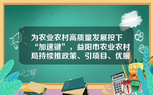 为农业农村高质量发展按下“加速键”，益阳市农业农村局持续推政策、引项目、优服务