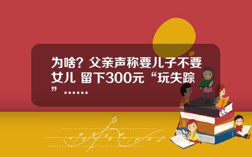 为啥？父亲声称要儿子不要女儿 留下300元“玩失踪”……