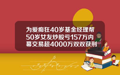 为爱痴狂40岁基金经理帮50岁女友炒股亏157万内幕交易超4000万双双获刑