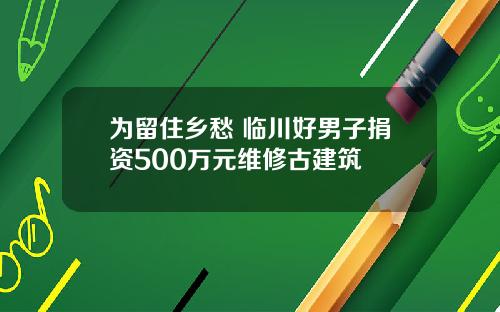 为留住乡愁 临川好男子捐资500万元维修古建筑