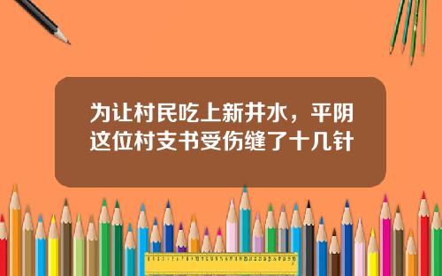 为让村民吃上新井水，平阴这位村支书受伤缝了十几针
