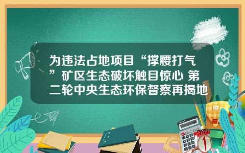 为违法占地项目“撑腰打气”矿区生态破坏触目惊心 第二轮中央生态环保督察再揭地方治污及生态短板
