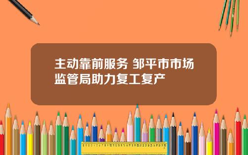 主动靠前服务 邹平市市场监管局助力复工复产