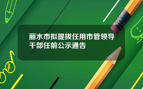 丽水市拟提拔任用市管领导干部任前公示通告