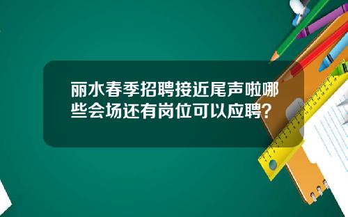 丽水春季招聘接近尾声啦哪些会场还有岗位可以应聘？