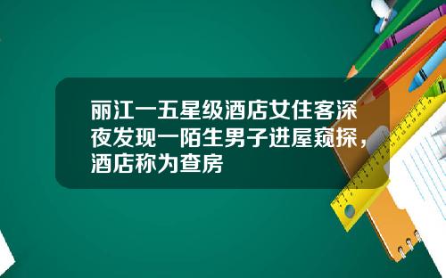 丽江一五星级酒店女住客深夜发现一陌生男子进屋窥探，酒店称为查房