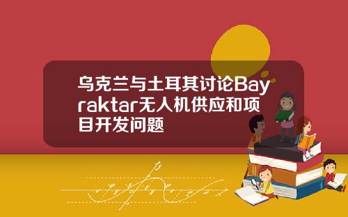 乌克兰与土耳其讨论Bayraktar无人机供应和项目开发问题