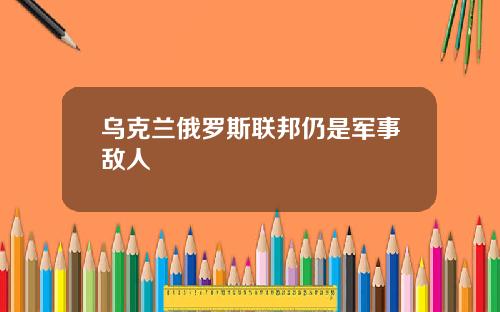 乌克兰俄罗斯联邦仍是军事敌人