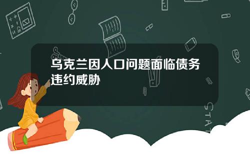 乌克兰因人口问题面临债务违约威胁