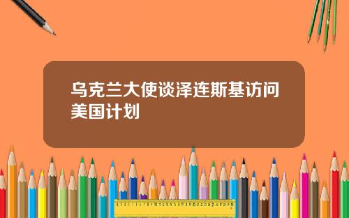 乌克兰大使谈泽连斯基访问美国计划