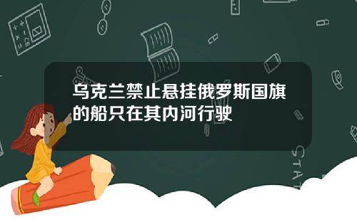 乌克兰禁止悬挂俄罗斯国旗的船只在其内河行驶